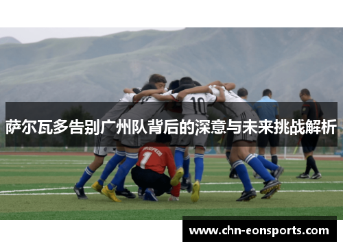 萨尔瓦多告别广州队背后的深意与未来挑战解析