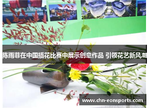 陈雨菲在中国插花比赛中展示创意作品 引领花艺新风潮